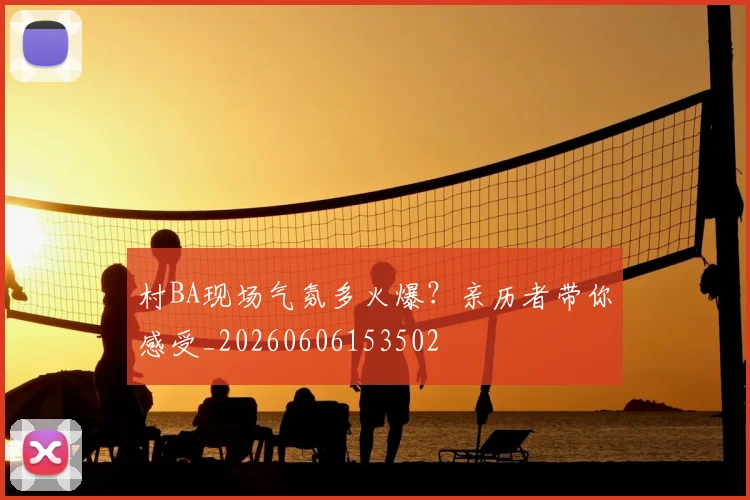 村BA现场气氛多火爆？亲历者带你感受_20260606153502