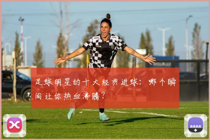 足球明星的十大经典进球：哪个瞬间让你热血沸腾？