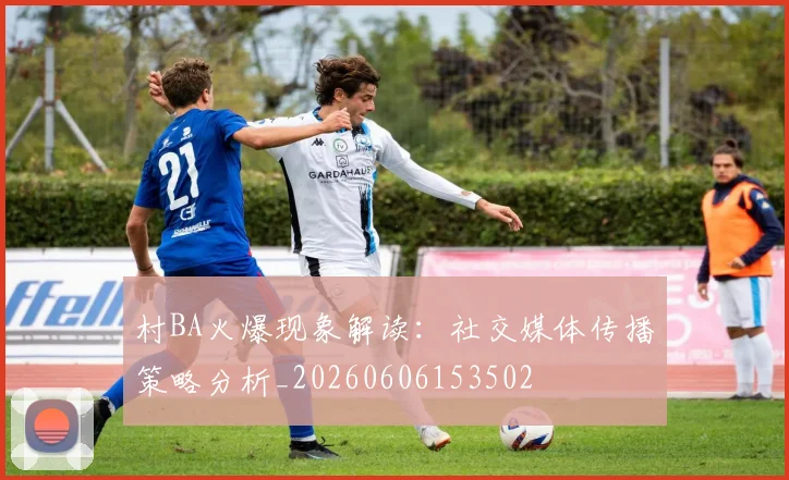 村BA火爆现象解读：社交媒体传播策略分析_20260606153502