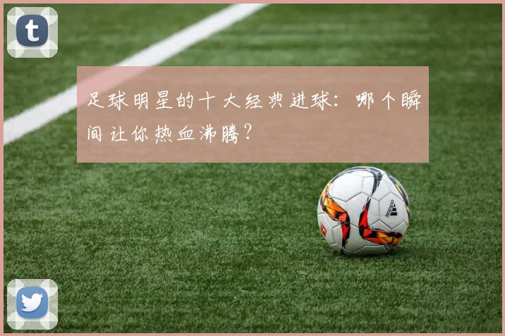足球明星的十大经典进球：哪个瞬间让你热血沸腾？