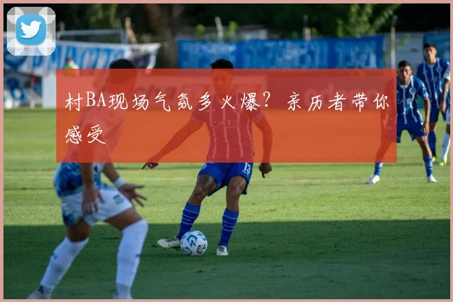 村BA现场气氛多火爆？亲历者带你感受